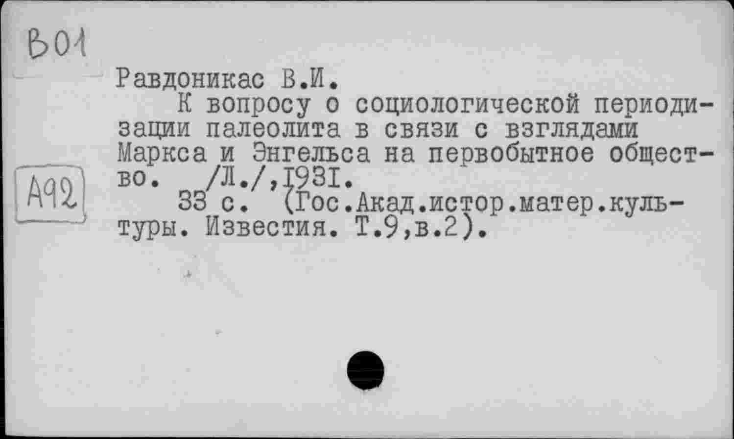 ﻿Ь04
ачі’і
—
Равдоникас В.И.
К вопросу о социологической периодизации палеолита в связи с взглядами Маркса и Энгельса на первобытное общество. /Л./,1931.
33 с. (Гос.Акад.истор.матер.культуры. Известия. Т.9»в.2).